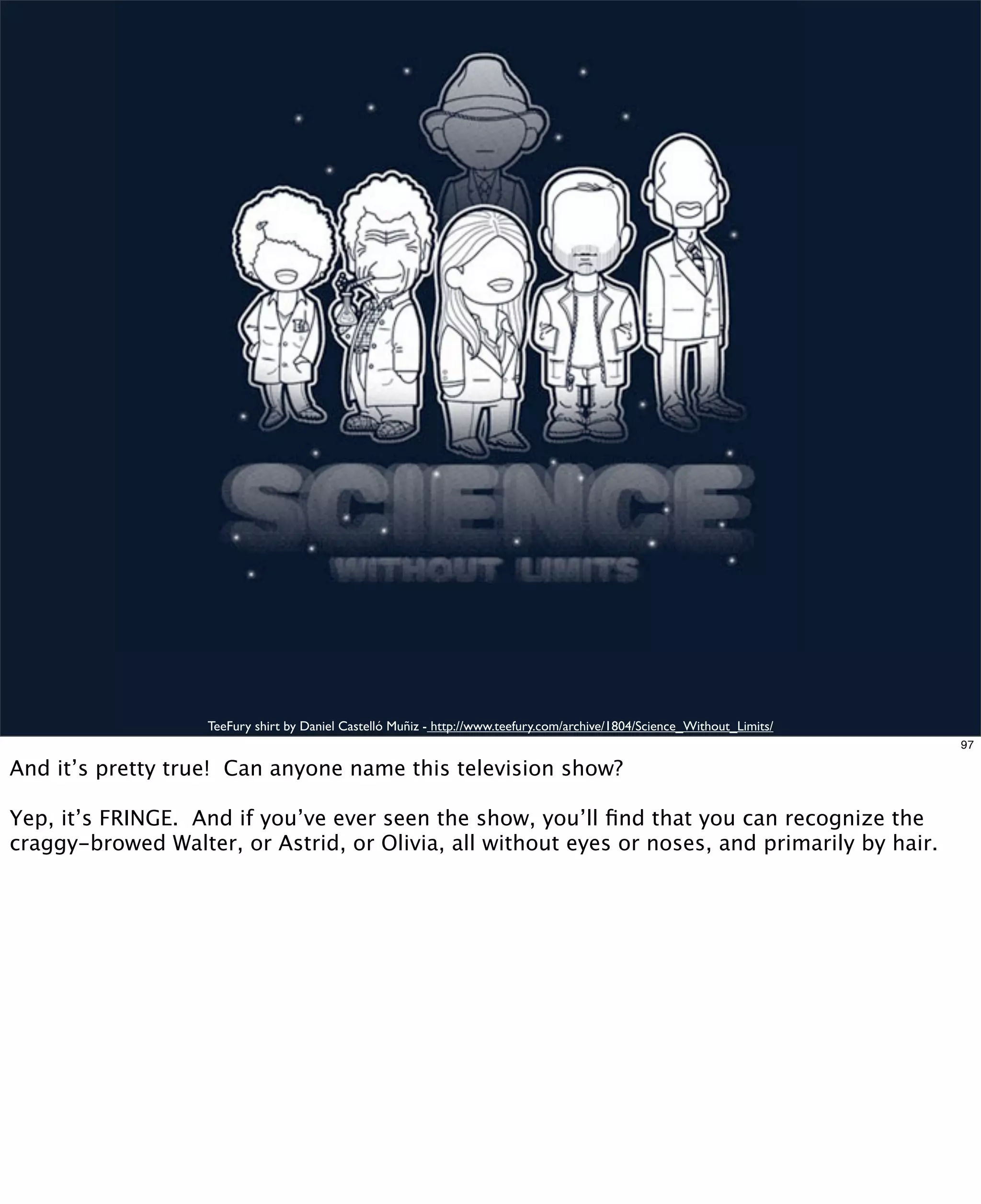 TeeFury shirt by Daniel Castelló Muñiz - http://www.teefury.com/archive/1804/Science_Without_Limits/
97

And it’s pretty true! Can anyone name this television show?
Yep, it’s FRINGE. And if you’ve ever seen the show, you’ll ﬁnd that you can recognize the
craggy-browed Walter, or Astrid, or Olivia, all without eyes or noses, and primarily by hair.

 