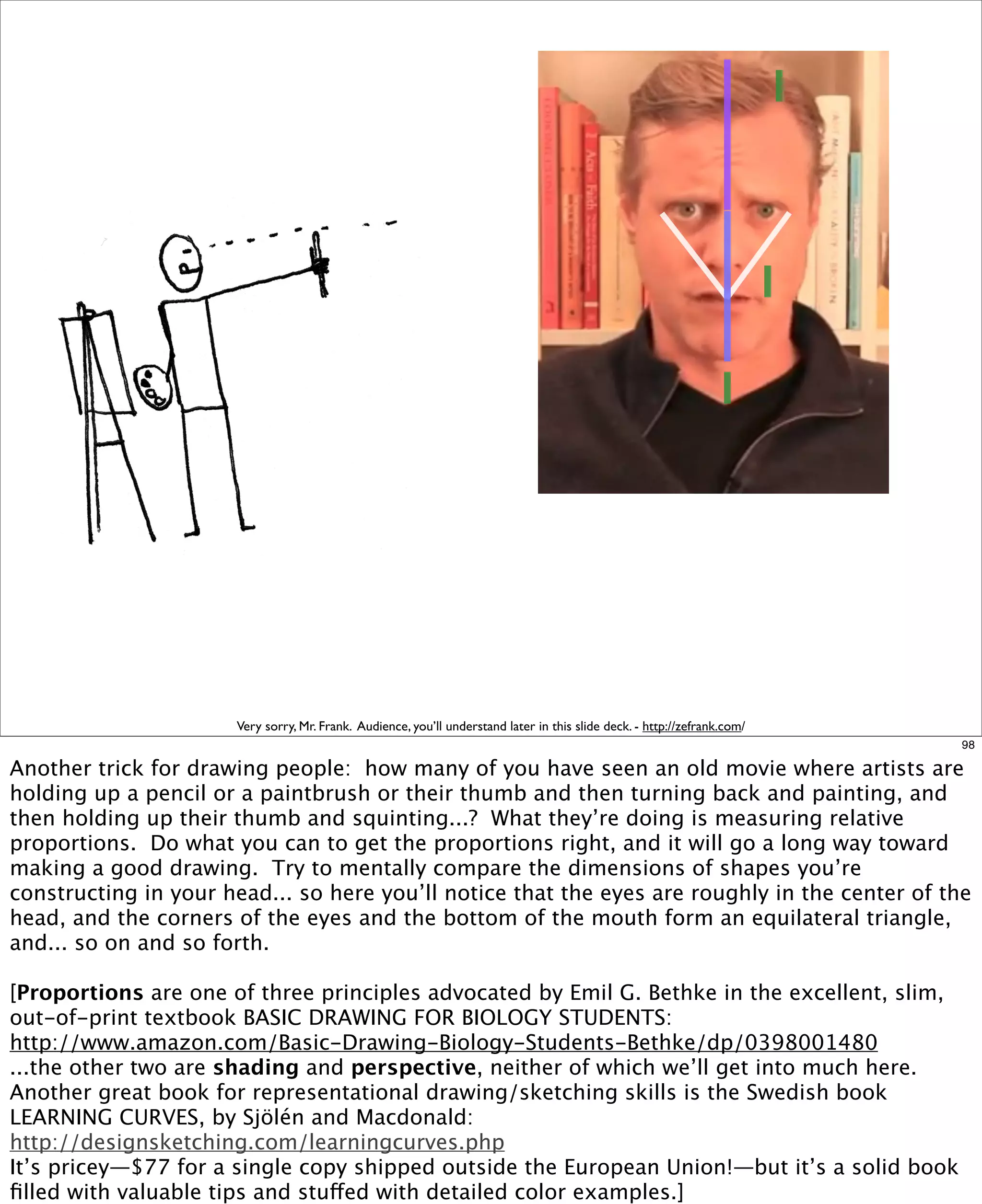 Very sorry, Mr. Frank. Audience, you’ll understand later in this slide deck. - http://zefrank.com/
98

Another trick for drawing people: how many of you have seen an old movie where artists are
holding up a pencil or a paintbrush or their thumb and then turning back and painting, and
then holding up their thumb and squinting...? What they’re doing is measuring relative
proportions. Do what you can to get the proportions right, and it will go a long way toward
making a good drawing.  Try to mentally compare the dimensions of shapes you’re
constructing in your head... so here you’ll notice that the eyes are roughly in the center of the
head, and the corners of the eyes and the bottom of the mouth form an equilateral triangle,
and... so on and so forth.
[Proportions are one of three principles advocated by Emil G. Bethke in the excellent, slim,
out-of-print textbook BASIC DRAWING FOR BIOLOGY STUDENTS:
http://www.amazon.com/Basic-Drawing-Biology-Students-Bethke/dp/0398001480
...the other two are shading and perspective, neither of which we’ll get into much here.
Another great book for representational drawing/sketching skills is the Swedish book
LEARNING CURVES, by Sjölén and Macdonald:
http://designsketching.com/learningcurves.php
It’s pricey—$77 for a single copy shipped outside the European Union!—but it’s a solid book
ﬁlled with valuable tips and stuffed with detailed color examples.]

 