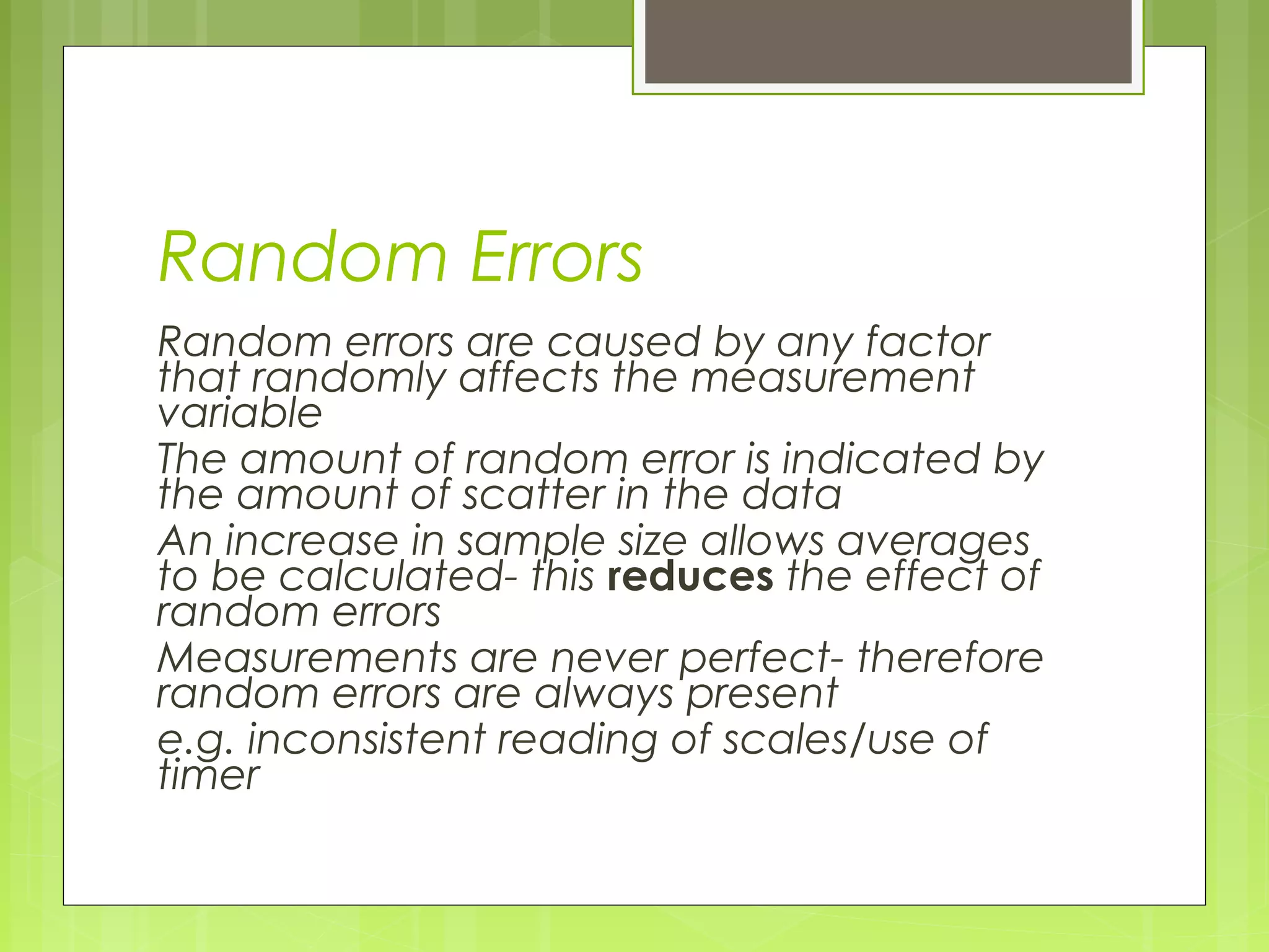 Random Errors
Random errors are caused by any factor
that randomly affects the measurement
variable
The amount of random error is indicated by
the amount of scatter in the data
An increase in sample size allows averages
to be calculated- this reduces the effect of
random errors
Measurements are never perfect- therefore
random errors are always present
e.g. inconsistent reading of scales/use of
timer

 