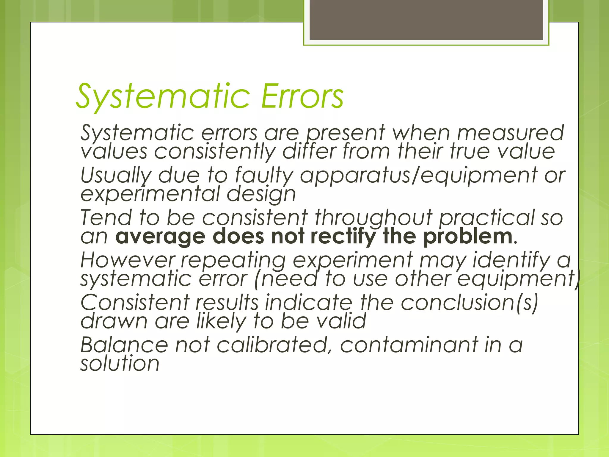Systematic Errors
Systematic errors are present when measured
values consistently differ from their true value
Usually due to faulty apparatus/equipment or
experimental design
Tend to be consistent throughout practical so
an average does not rectify the problem.
However repeating experiment may identify a
systematic error (need to use other equipment)
Consistent results indicate the conclusion(s)
drawn are likely to be valid
Balance not calibrated, contaminant in a
solution

 