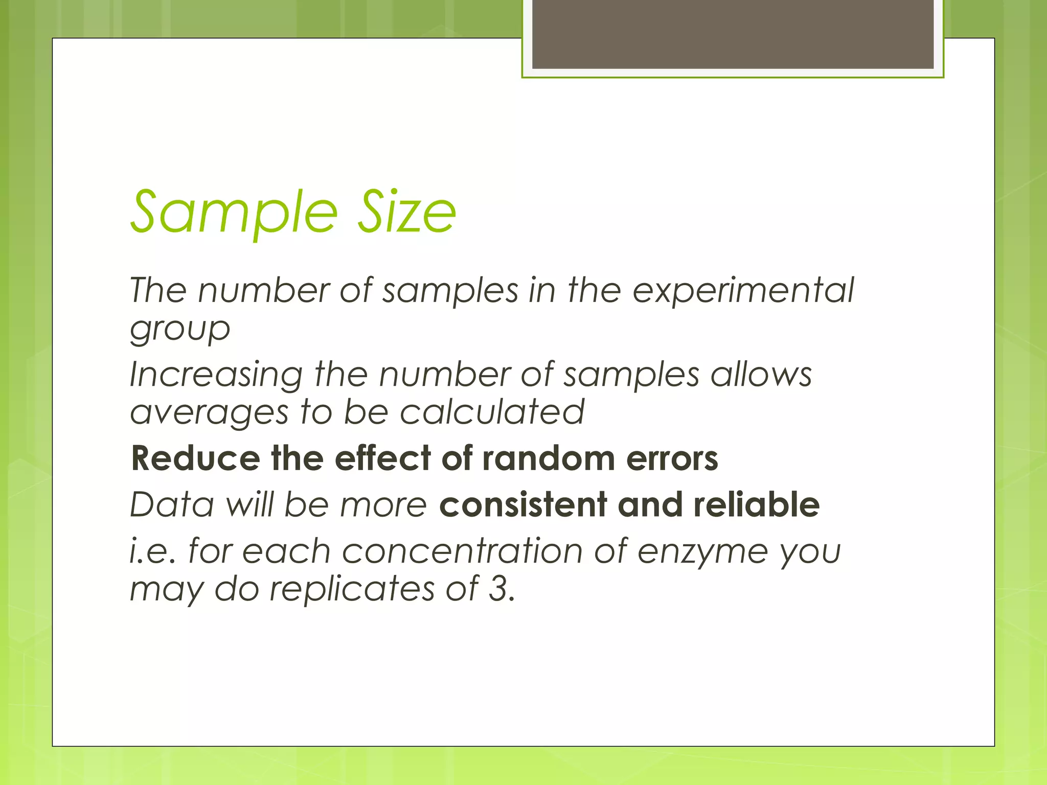 Sample Size
The number of samples in the experimental
group
Increasing the number of samples allows
averages to be calculated
Reduce the effect of random errors
Data will be more consistent and reliable
i.e. for each concentration of enzyme you
may do replicates of 3.

 