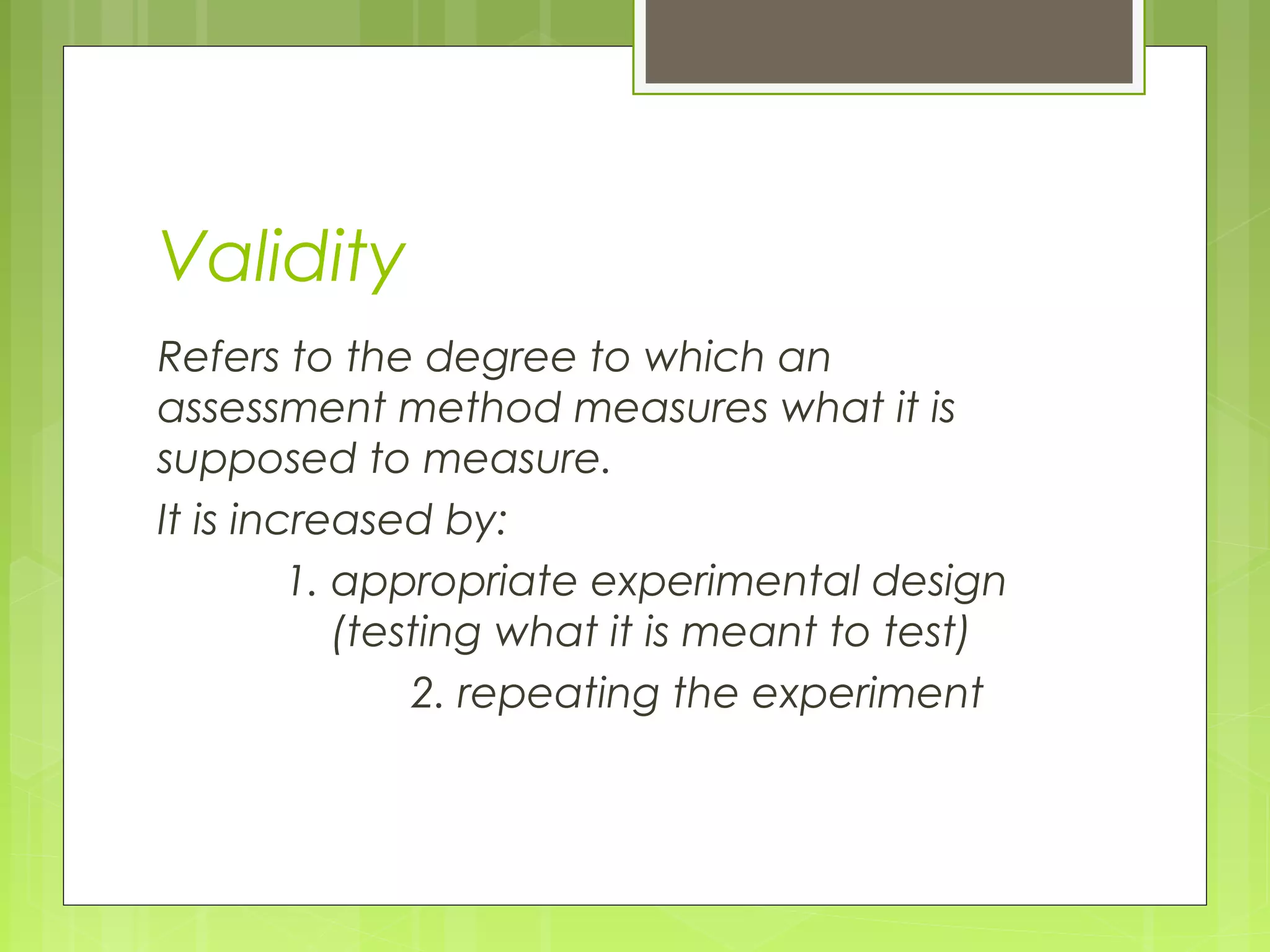 Validity
Refers to the degree to which an
assessment method measures what it is
supposed to measure.
It is increased by:
1. appropriate experimental design
(testing what it is meant to test)
2. repeating the experiment

 