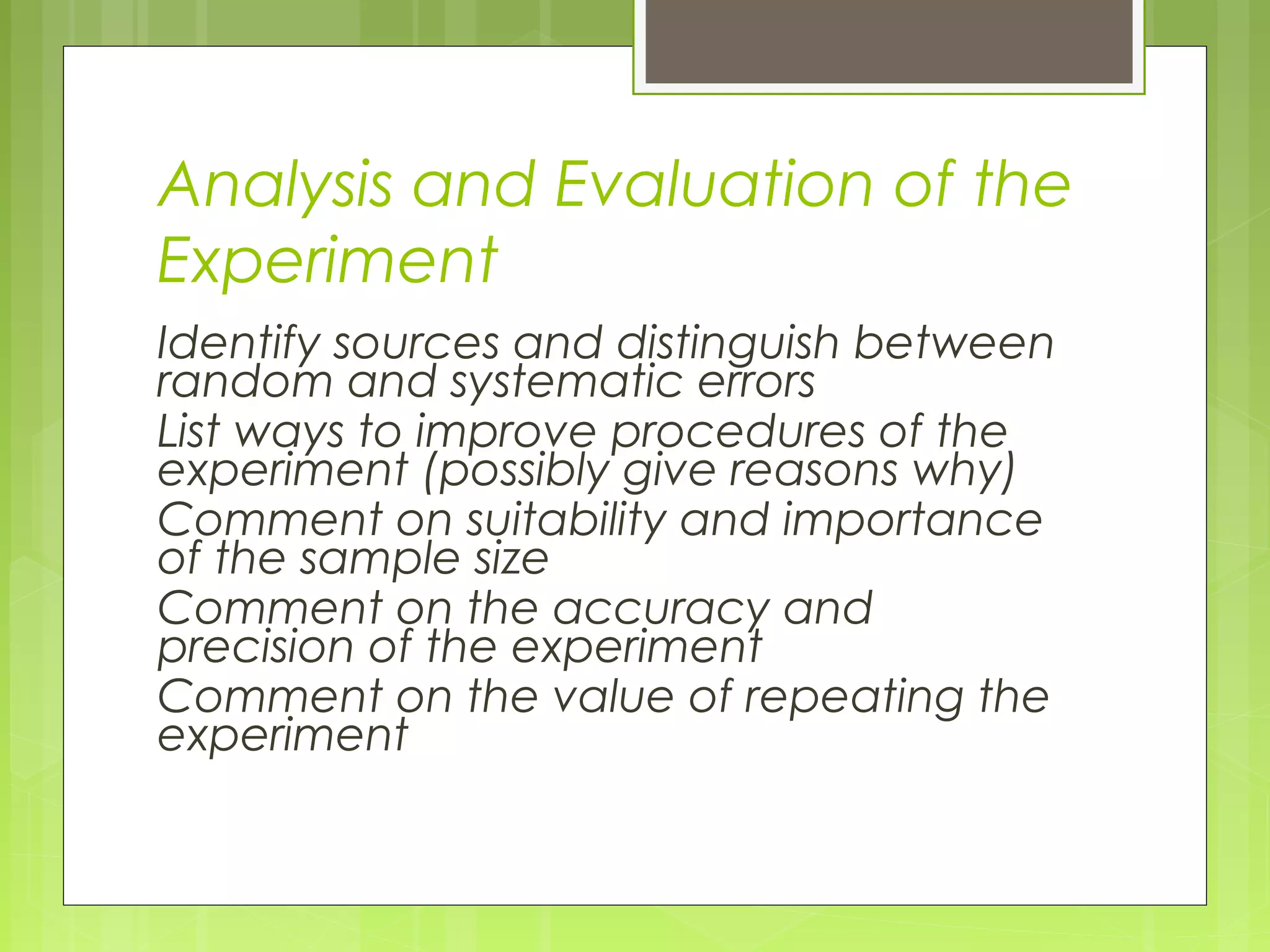 Analysis and Evaluation of the
Experiment
Identify sources and distinguish between
random and systematic errors
List ways to improve procedures of the
experiment (possibly give reasons why)
Comment on suitability and importance
of the sample size
Comment on the accuracy and
precision of the experiment
Comment on the value of repeating the
experiment

 