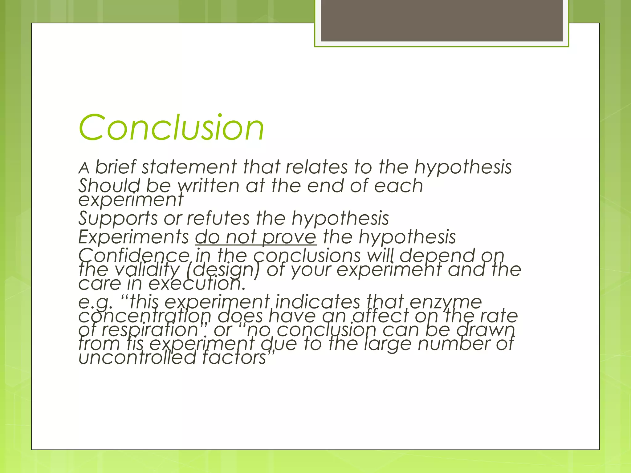 Conclusion
A brief statement that relates to the hypothesis

Should be written at the end of each
experiment
Supports or refutes the hypothesis
Experiments do not prove the hypothesis
Confidence in the conclusions will depend on
the validity (design) of your experiment and the
care in execution.
e.g. “this experiment indicates that enzyme
concentration does have an affect on the rate
of respiration” or “no conclusion can be drawn
from tis experiment due to the large number of
uncontrolled factors”

 