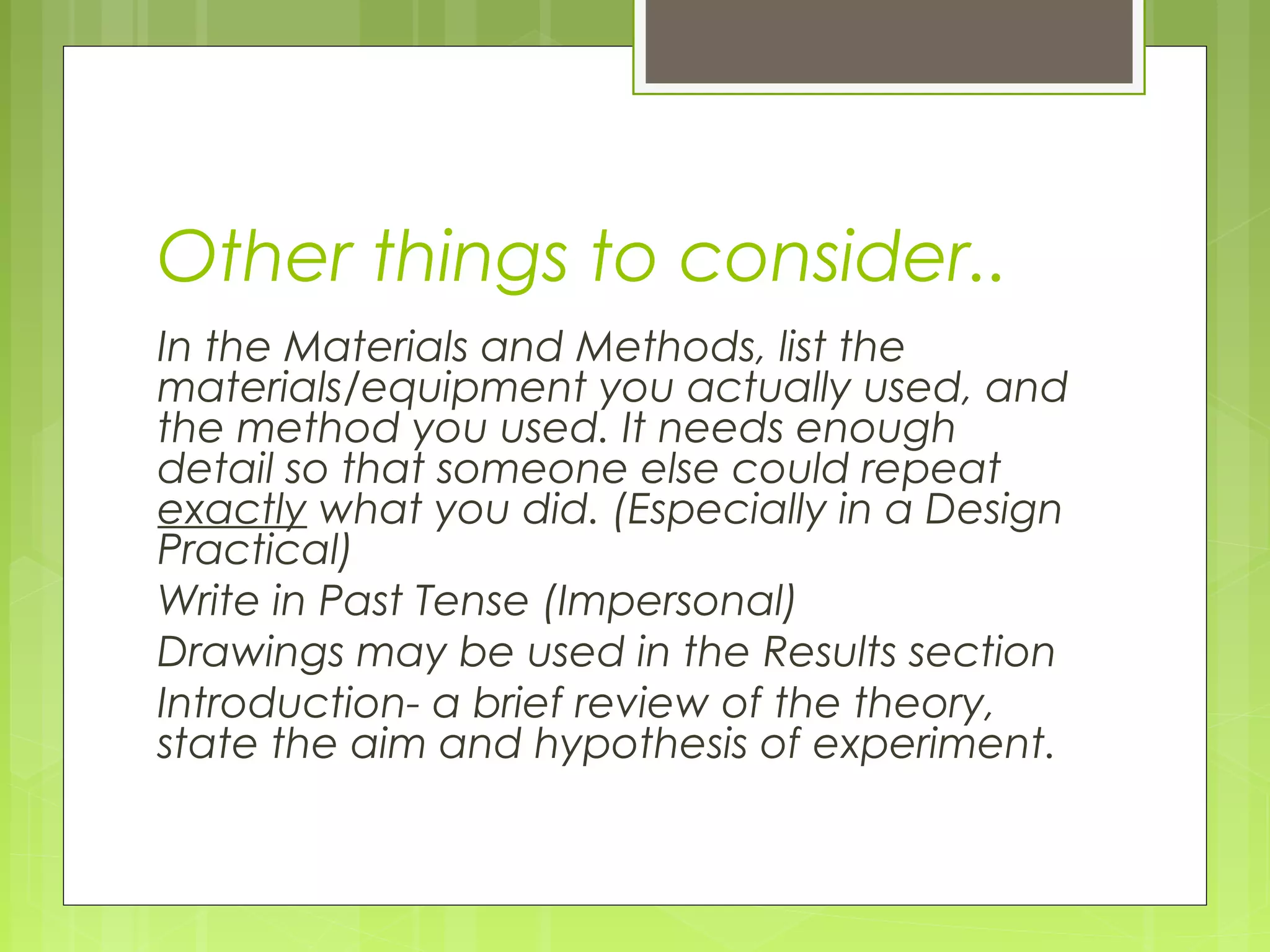Other things to consider..
In the Materials and Methods, list the
materials/equipment you actually used, and
the method you used. It needs enough
detail so that someone else could repeat
exactly what you did. (Especially in a Design
Practical)
Write in Past Tense (Impersonal)
Drawings may be used in the Results section
Introduction- a brief review of the theory,
state the aim and hypothesis of experiment.

 