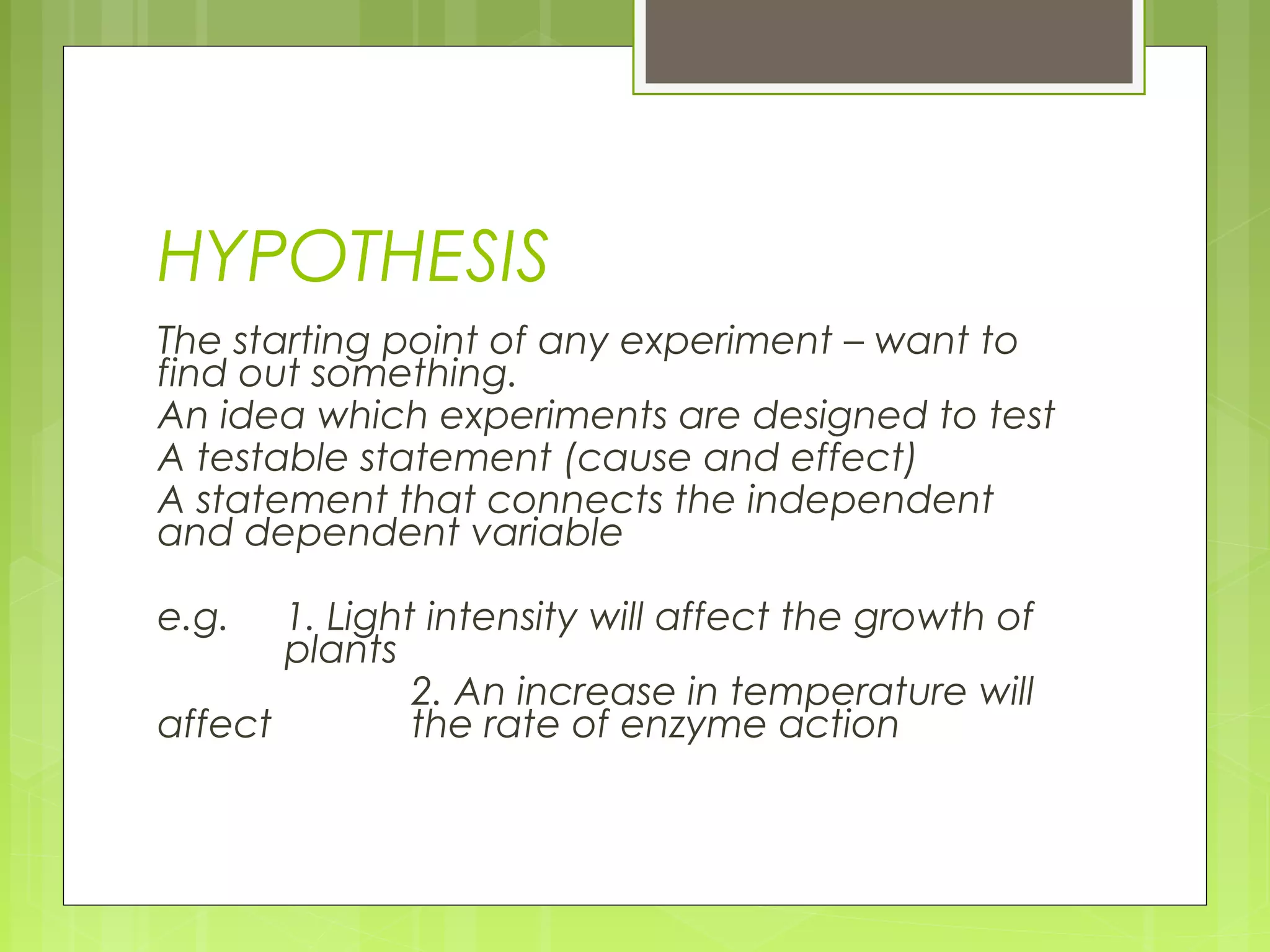 HYPOTHESIS
The starting point of any experiment – want to
find out something.
An idea which experiments are designed to test
A testable statement (cause and effect)
A statement that connects the independent
and dependent variable
e.g.

1. Light intensity will affect the growth of
plants
2. An increase in temperature will
affect
the rate of enzyme action

 