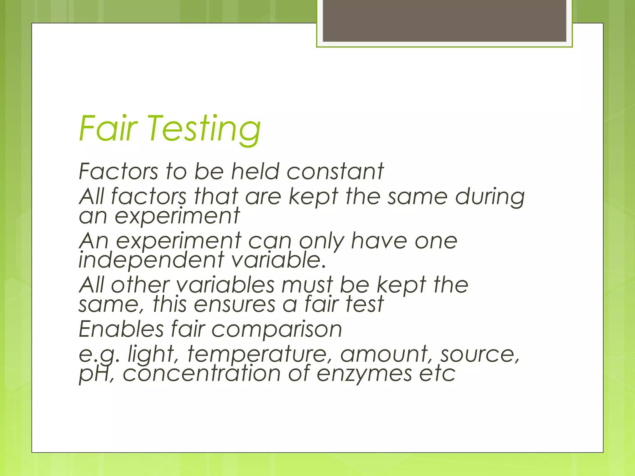 Fair Testing
Factors to be held constant
All factors that are kept the same during
an experiment
An experiment can only have one
independent variable.
All other variables must be kept the
same, this ensures a fair test
Enables fair comparison
e.g. light, temperature, amount, source,
pH, concentration of enzymes etc

 