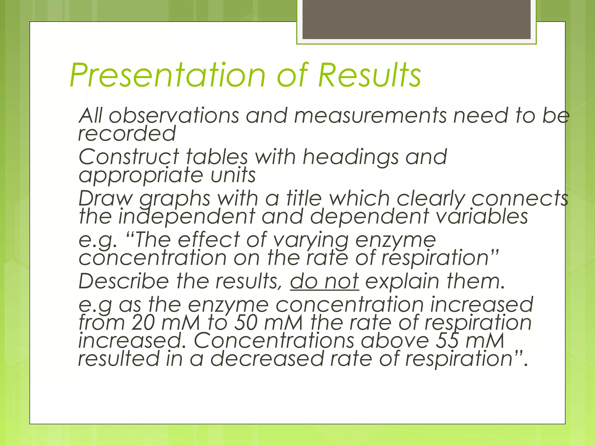 Presentation of Results
All observations and measurements need to be
recorded
Construct tables with headings and
appropriate units
Draw graphs with a title which clearly connects
the independent and dependent variables
e.g. “The effect of varying enzyme
concentration on the rate of respiration”
Describe the results, do not explain them.
e.g as the enzyme concentration increased
from 20 mM to 50 mM the rate of respiration
increased. Concentrations above 55 mM
resulted in a decreased rate of respiration”.

 