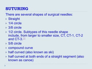 SUTURING
There are several shapes of surgical needles:
 Straight
 1/4 circle
 3/8 circle
 1/2 circle. Subtypes of this needle shape
  include, from larger to smaller size, CT, CT-1, CT-2
  and CT-3.[3]
 5/8 circle
 compound curve
 half curved (also known as ski)
 half curved at both ends of a straight segment (also
  known as canoe)
 
