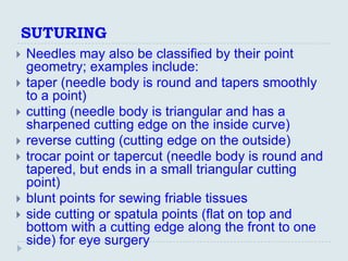 SUTURING
   Needles may also be classified by their point
    geometry; examples include:
   taper (needle body is round and tapers smoothly
    to a point)
   cutting (needle body is triangular and has a
    sharpened cutting edge on the inside curve)
   reverse cutting (cutting edge on the outside)
   trocar point or tapercut (needle body is round and
    tapered, but ends in a small triangular cutting
    point)
   blunt points for sewing friable tissues
   side cutting or spatula points (flat on top and
    bottom with a cutting edge along the front to one
    side) for eye surgery
 