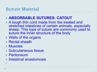 Suture Material

   ABSORBABLE SUTURES: CATGUT
   A tough thin cord made from the treated and
    stretched intestines of certain animals, especially
    sheep. This type of suture are commonly used to
    suture the inner structure of the body
   Walls of the organs
   Rectal sheath
   Muscles
   Subcutaneous tissue
   Peritoneum
   Intestinal anastomosis

 