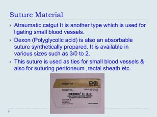 Suture Material
   Atraumatic catgut It is another type which is used for
    ligating small blood vessels.
   Dexon (Polyglycolic acid) is also an absorbable
    suture synthetically prepared. It is available in
    various sizes such as 3/0 to 2.
   This suture is used as ties for small blood vessels &
    also for suturing peritoneum ,rectal sheath etc.
 