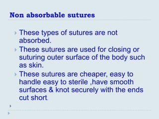Non absorbable sutures

     These types of sutures are not
      absorbed.
     These sutures are used for closing or
      suturing outer surface of the body such
      as skin.
     These sutures are cheaper, easy to
      handle easy to sterile ,have smooth
      surfaces & knot securely with the ends
      cut short.

 