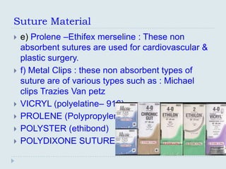 Suture Material
   e) Prolene –Ethifex merseline : These non
    absorbent sutures are used for cardiovascular &
    plastic surgery.
   f) Metal Clips : these non absorbent types of
    suture are of various types such as : Michael
    clips Trazies Van petz
   VICRYL (polyelatine– 916)
   PROLENE (Polypropylene)
   POLYSTER (ethibond)
   POLYDIXONE SUTURE
 