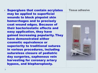    Superglues that contain acrylates    Tissue adhesive
    may be applied to superficial
    wounds to block pinpoint skin
    hemorrhages and to precisely
    coat wound edges. Because of
    their bacteriostatic effects and
    easy application, they have
    gained increasing popularity. They
    have demonstrated either
    cosmetic equivalence or
    superiority to traditional sutures
    in various procedures, including
    sutureless closure of pediatric
    day surgeries, saphenous vein
    harvesting for coronary artery
    bypass, and blepharoplasty.
 