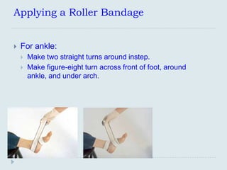 Applying a Roller Bandage


   For ankle:
       Make two straight turns around instep.
       Make figure-eight turn across front of foot, around
        ankle, and under arch.
 