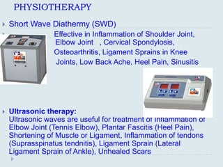 PHYSIOTHERAPY
   Short Wave Diathermy (SWD)
                Effective in Inflammation of Shoulder Joint,
                 Elbow Joint , Cervical Spondylosis,
                Osteoarthritis, Ligament Sprains in Knee
                Joints, Low Back Ache, Heel Pain, Sinusitis




   Ultrasonic therapy:
    Ultrasonic waves are useful for treatment of Inflammation of
    Elbow Joint (Tennis Elbow), Plantar Fascitis (Heel Pain),
    Shortening of Muscle or Ligament, Inflammation of tendons
    (Suprasspinatus tendnitis), Ligament Sprain (Lateral
    Ligament Sprain of Ankle), Unhealed Scars
 