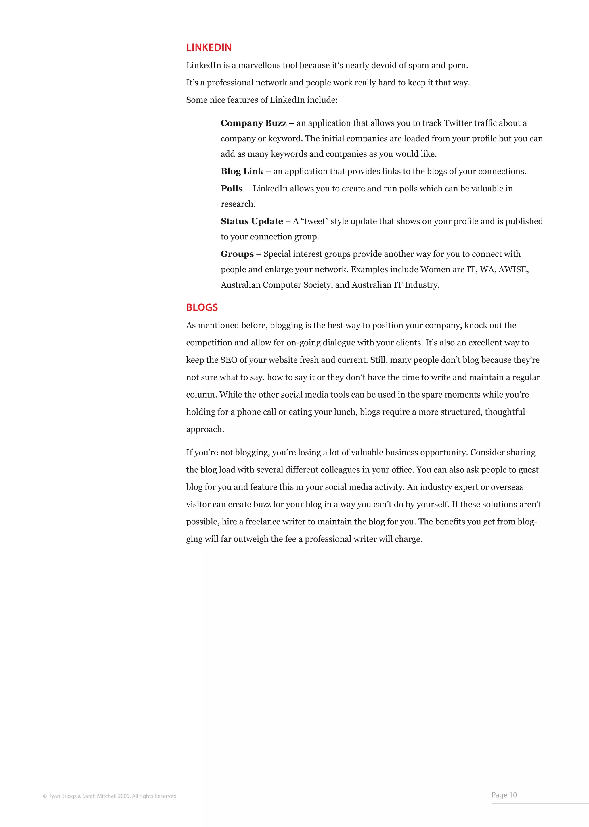 LINKEDIN
                                                           LinkedIn is a marvellous tool because it’s nearly devoid of spam and porn.

                                                           It’s a professional network and people work really hard to keep it that way.

                                                           Some nice features of LinkedIn include:

                                                           	        Company Buzz – an application that allows you to track Twitter traffic about a
                                                           	        company or keyword. The initial companies are loaded from your profile but you can
                                                           	        add as many keywords and companies as you would like.

                                                           	        Blog Link – an application that provides links to the blogs of your connections.

                                                           	        Polls – LinkedIn allows you to create and run polls which can be valuable in
                                                           	        research.

                                                           	        Status Update – A “tweet” style update that shows on your profile and is published
                                                           	        to your connection group.

                                                           	        Groups – Special interest groups provide another way for you to connect with
                                                           	        people and enlarge your network. Examples include Women are IT, WA, AWISE,
                                                           	        Australian Computer Society, and Australian IT Industry.

                                                           BLOGS
                                                           As mentioned before, blogging is the best way to position your company, knock out the
                                                           competition and allow for on-going dialogue with your clients. It’s also an excellent way to

                                                           keep the SEO of your website fresh and current. Still, many people don’t blog because they’re

                                                           not sure what to say, how to say it or they don’t have the time to write and maintain a regular

                                                           column. While the other social media tools can be used in the spare moments while you’re

                                                           holding for a phone call or eating your lunch, blogs require a more structured, thoughtful

                                                           approach.

                                                           If you’re not blogging, you’re losing a lot of valuable business opportunity. Consider sharing

                                                           the blog load with several different colleagues in your office. You can also ask people to guest

                                                           blog for you and feature this in your social media activity. An industry expert or overseas
                                                           visitor can create buzz for your blog in a way you can’t do by yourself. If these solutions aren’t

                                                           possible, hire a freelance writer to maintain the blog for you. The benefits you get from blog-

                                                           ging will far outweigh the fee a professional writer will charge.




© Ryan Briggs & Sarah Mitchell 2009. All rights Reserved                                                                                       Page 10
 