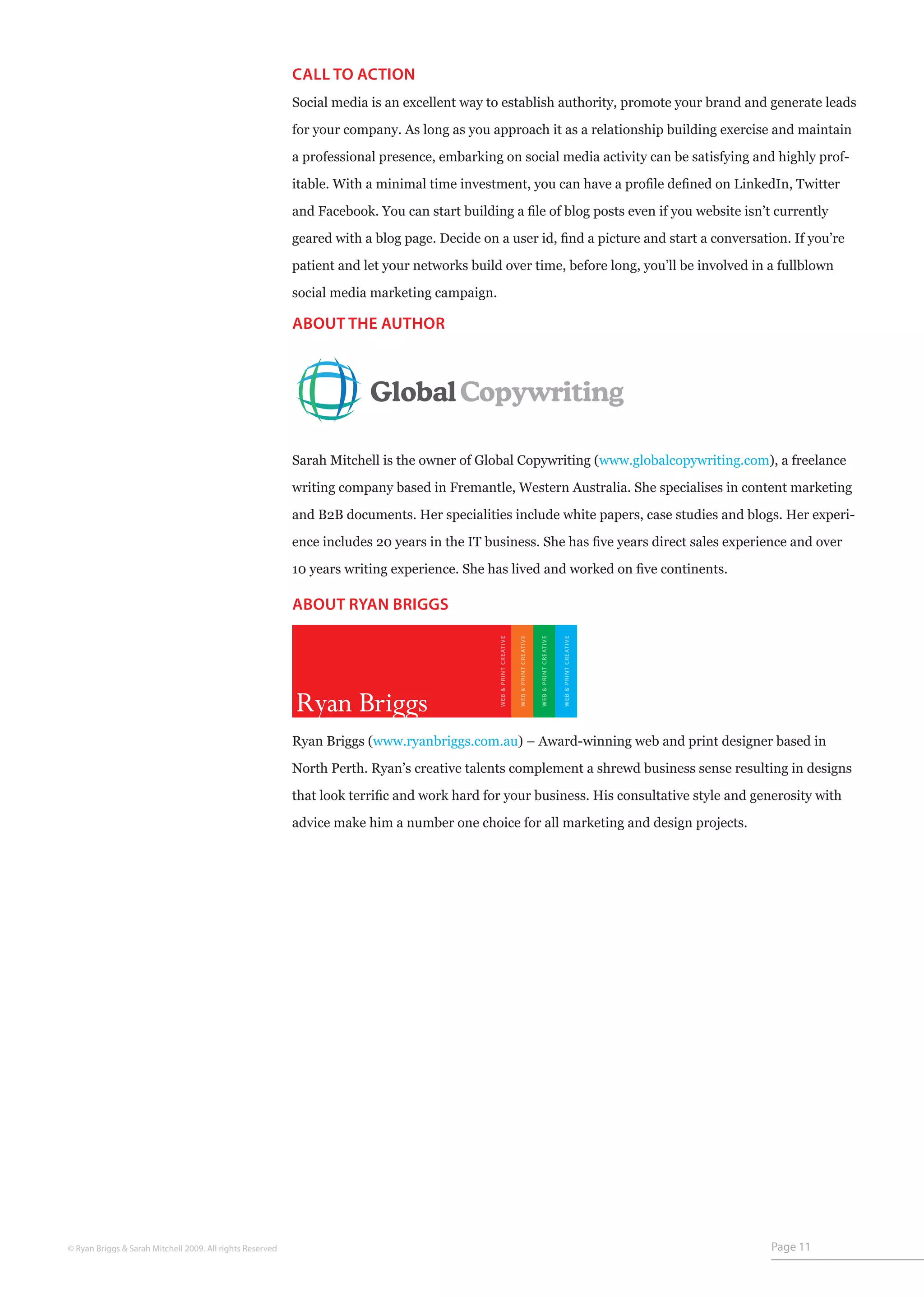 CALL TO ACTION
                                                           Social media is an excellent way to establish authority, promote your brand and generate leads

                                                           for your company. As long as you approach it as a relationship building exercise and maintain

                                                           a professional presence, embarking on social media activity can be satisfying and highly prof-

                                                           itable. With a minimal time investment, you can have a profile defined on LinkedIn, Twitter

                                                           and Facebook. You can start building a file of blog posts even if you website isn’t currently

                                                           geared with a blog page. Decide on a user id, find a picture and start a conversation. If you’re

                                                           patient and let your networks build over time, before long, you’ll be involved in a fullblown

                                                           social media marketing campaign.

                                                           ABOUT THE AUTHOR




                                                           Sarah Mitchell is the owner of Global Copywriting (www.globalcopywriting.com), a freelance

                                                           writing company based in Fremantle, Western Australia. She specialises in content marketing

                                                           and B2B documents. Her specialities include white papers, case studies and blogs. Her experi-
                                                           ence includes 20 years in the IT business. She has five years direct sales experience and over

                                                           10 years writing experience. She has lived and worked on five continents.

                                                           ABOUT RYAN BRIGGS
                                                                                              WEB & PRINT CREATIVE


                                                                                                                     WEB & PRINT CREATIVE


                                                                                                                                            WEB & PRINT CREATIVE


                                                                                                                                                                   WEB & PRINT CREATIVE




                                                           Ryan Briggs
                                                           Ryan Briggs (www.ryanbriggs.com.au) – Award-winning web and print designer based in

                                                           North Perth. Ryan’s creative talents complement a shrewd business sense resulting in designs
                                                           that look terrific and work hard for your business. His consultative style and generosity with

                                                           advice make him a number one choice for all marketing and design projects.




© Ryan Briggs & Sarah Mitchell 2009. All rights Reserved                                                                                                                                  Page 11
 