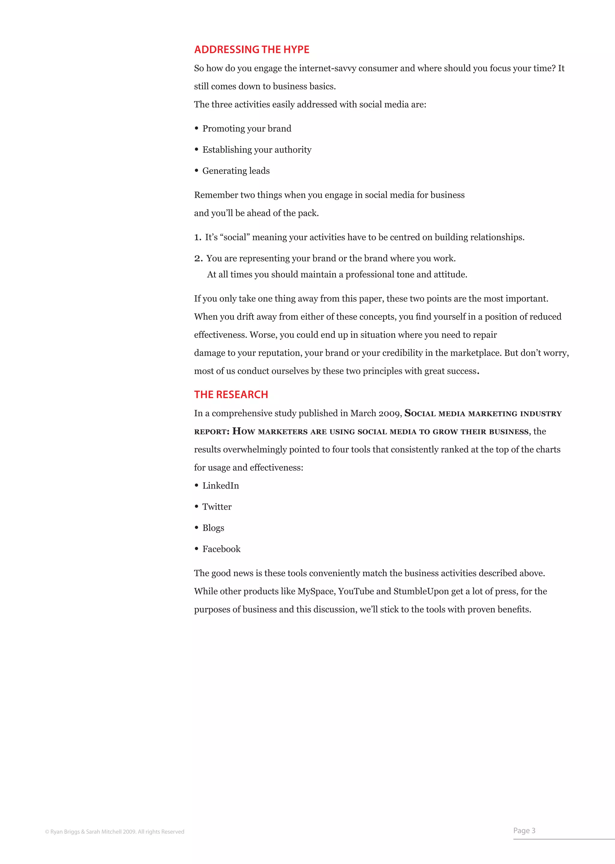 ADDRESSING THE HYPE
                                                           So how do you engage the internet-savvy consumer and where should you focus your time? It

                                                           still comes down to business basics.

                                                           The three activities easily addressed with social media are:

                                                           • Promoting your brand
                                                           • Establishing your authority
                                                           • Generating leads

                                                           Remember two things when you engage in social media for business

                                                           and you’ll be ahead of the pack.

                                                           1. It’s “social” meaning your activities have to be centred on building relationships.
                                                           2. You are representing your brand or the brand where you work.
                                                              At all times you should maintain a professional tone and attitude.

                                                           If you only take one thing away from this paper, these two points are the most important.

                                                           When you drift away from either of these concepts, you find yourself in a position of reduced

                                                           effectiveness. Worse, you could end up in situation where you need to repair
                                                           damage to your reputation, your brand or your credibility in the marketplace. But don’t worry,

                                                           most of us conduct ourselves by these two principles with great success.

                                                           THE RESEARCH
                                                           In a comprehensive study published in March 2009, Social       media marketing industry

                                                           report:     How marketers are using social media to grow their business, the
                                                           results overwhelmingly pointed to four tools that consistently ranked at the top of the charts

                                                           for usage and effectiveness:

                                                           • LinkedIn
                                                           • Twitter
                                                           • Blogs
                                                           • Facebook

                                                           The good news is these tools conveniently match the business activities described above.

                                                           While other products like MySpace, YouTube and StumbleUpon get a lot of press, for the

                                                           purposes of business and this discussion, we’ll stick to the tools with proven benefits.




© Ryan Briggs & Sarah Mitchell 2009. All rights Reserved                                                                                      Page 3
 