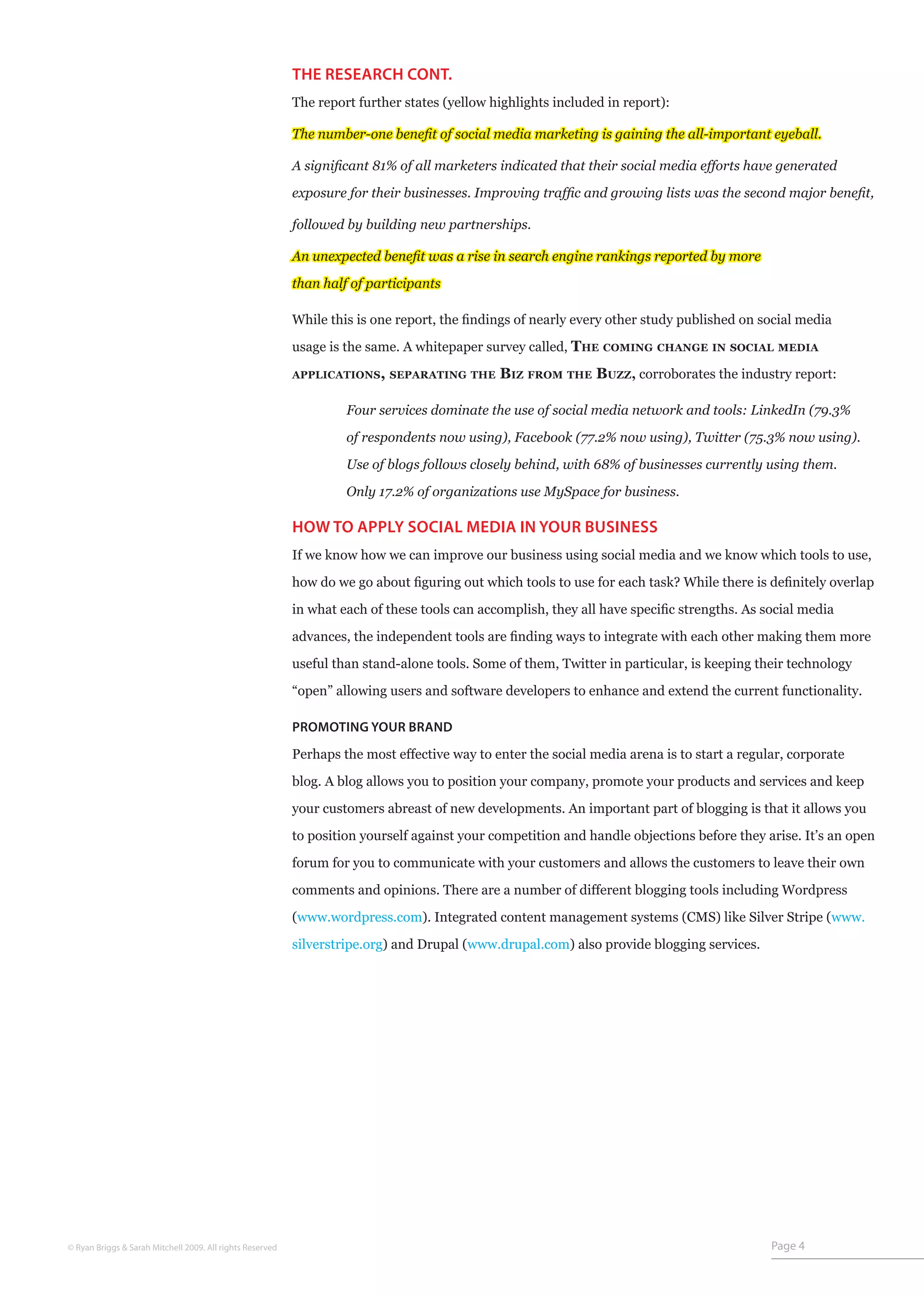 THE RESEARCH CONT.
                                                           The report further states (yellow highlights included in report):

                                                           The number-one benefit of social media marketing is gaining the all-important eyeball.

                                                           A significant 81% of all marketers indicated that their social media efforts have generated

                                                           exposure for their businesses. Improving traffic and growing lists was the second major benefit,

                                                           followed by building new partnerships.

                                                           An unexpected benefit was a rise in search engine rankings reported by more

                                                           than half of participants

                                                           While this is one report, the findings of nearly every other study published on social media

                                                           usage is the same. A whitepaper survey called, The   coming change in social media

                                                           applications, separating the       Biz from the Buzz, corroborates the industry report:

                                                           	        Four services dominate the use of social media network and tools: LinkedIn (79.3%

                                                           	        of respondents now using), Facebook (77.2% now using), Twitter (75.3% now using).

                                                           	        Use of blogs follows closely behind, with 68% of businesses currently using them.

                                                           	        Only 17.2% of organizations use MySpace for business.

                                                           HOW TO APPLY SOCIAL MEDIA IN YOUR BUSINESS
                                                           If we know how we can improve our business using social media and we know which tools to use,

                                                           how do we go about figuring out which tools to use for each task? While there is definitely overlap

                                                           in what each of these tools can accomplish, they all have specific strengths. As social media

                                                           advances, the independent tools are finding ways to integrate with each other making them more

                                                           useful than stand-alone tools. Some of them, Twitter in particular, is keeping their technology

                                                           “open” allowing users and software developers to enhance and extend the current functionality.

                                                           PROMOTING YOUR BRAND

                                                           Perhaps the most effective way to enter the social media arena is to start a regular, corporate

                                                           blog. A blog allows you to position your company, promote your products and services and keep

                                                           your customers abreast of new developments. An important part of blogging is that it allows you

                                                           to position yourself against your competition and handle objections before they arise. It’s an open

                                                           forum for you to communicate with your customers and allows the customers to leave their own

                                                           comments and opinions. There are a number of different blogging tools including Wordpress

                                                           (www.wordpress.com). Integrated content management systems (CMS) like Silver Stripe (www.

                                                           silverstripe.org) and Drupal (www.drupal.com) also provide blogging services.




© Ryan Briggs & Sarah Mitchell 2009. All rights Reserved                                                                                     Page 4
 
