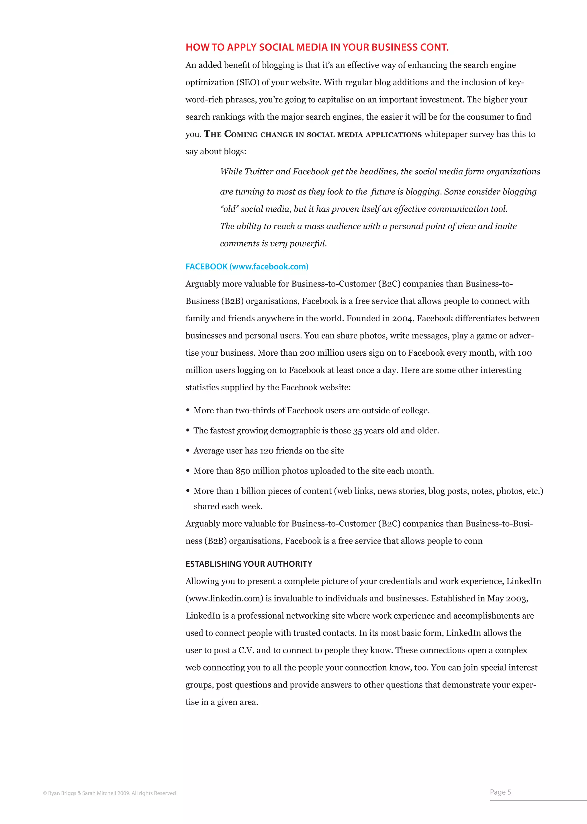 HOW TO APPLY SOCIAL MEDIA IN YOUR BUSINESS CONT.
                                                           An added benefit of blogging is that it’s an effective way of enhancing the search engine

                                                           optimization (SEO) of your website. With regular blog additions and the inclusion of key-

                                                           word-rich phrases, you’re going to capitalise on an important investment. The higher your

                                                           search rankings with the major search engines, the easier it will be for the consumer to find

                                                           you. The Coming         change in social media applications      whitepaper survey has this to

                                                           say about blogs:

                                                           	         While Twitter and Facebook get the headlines, the social media form organizations

                                                           	         are turning to most as they look to the future is blogging. Some consider blogging

                                                           	         “old” social media, but it has proven itself an effective communication tool.

                                                           	         The ability to reach a mass audience with a personal point of view and invite

                                                           	         comments is very powerful.

                                                           FACEBOOK (www.facebook.com)

                                                           Arguably more valuable for Business-to-Customer (B2C) companies than Business-to-

                                                           Business (B2B) organisations, Facebook is a free service that allows people to connect with

                                                           family and friends anywhere in the world. Founded in 2004, Facebook differentiates between
                                                           businesses and personal users. You can share photos, write messages, play a game or adver-

                                                           tise your business. More than 200 million users sign on to Facebook every month, with 100

                                                           million users logging on to Facebook at least once a day. Here are some other interesting

                                                           statistics supplied by the Facebook website:

                                                           • More than two-thirds of Facebook users are outside of college.
                                                           • The fastest growing demographic is those 35 years old and older.
                                                           • Average user has 120 friends on the site
                                                           • More than 850 million photos uploaded to the site each month.
                                                           • More than 1 billion pieces of content (web links, news stories, blog posts, notes, photos, etc.)
                                                               shared each week.

                                                           Arguably more valuable for Business-to-Customer (B2C) companies than Business-to-Busi-

                                                           ness (B2B) organisations, Facebook is a free service that allows people to conn

                                                           ESTABLISHING YOUR AUTHORITY

                                                           Allowing you to present a complete picture of your credentials and work experience, LinkedIn

                                                           (www.linkedin.com) is invaluable to individuals and businesses. Established in May 2003,

                                                           LinkedIn is a professional networking site where work experience and accomplishments are

                                                           used to connect people with trusted contacts. In its most basic form, LinkedIn allows the

                                                           user to post a C.V. and to connect to people they know. These connections open a complex

                                                           web connecting you to all the people your connection know, too. You can join special interest

                                                           groups, post questions and provide answers to other questions that demonstrate your exper-

                                                           tise in a given area.




© Ryan Briggs & Sarah Mitchell 2009. All rights Reserved                                                                                      Page 5
 