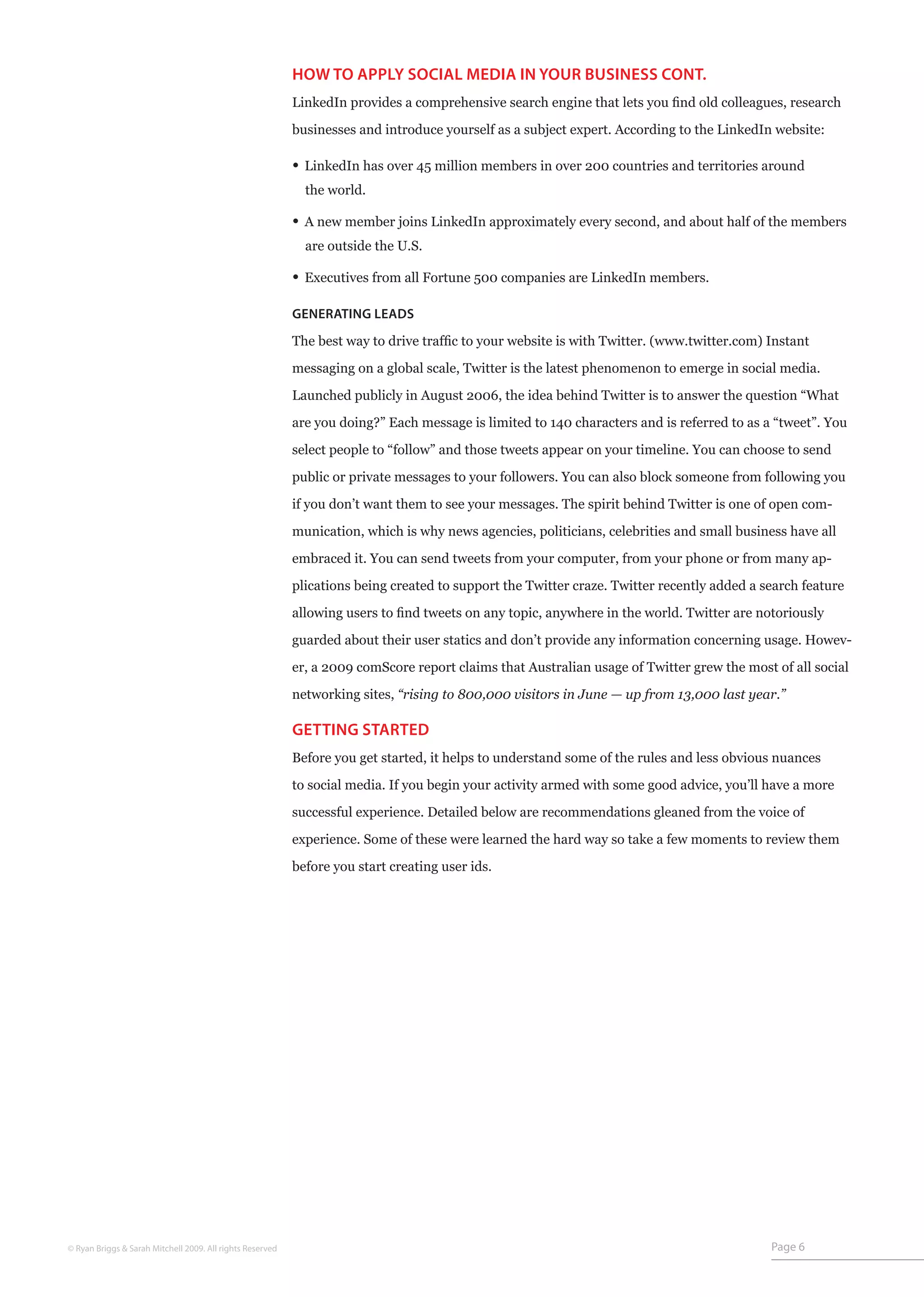 HOW TO APPLY SOCIAL MEDIA IN YOUR BUSINESS CONT.
                                                           LinkedIn provides a comprehensive search engine that lets you find old colleagues, research

                                                           businesses and introduce yourself as a subject expert. According to the LinkedIn website:

                                                           • LinkedIn has over 45 million members in over 200 countries and territories around
                                                             the world.

                                                           • A new member joins LinkedIn approximately every second, and about half of the members
                                                             are outside the U.S.

                                                           • Executives from all Fortune 500 companies are LinkedIn members.

                                                           GENERATING LEADS

                                                           The best way to drive traffic to your website is with Twitter. (www.twitter.com) Instant

                                                           messaging on a global scale, Twitter is the latest phenomenon to emerge in social media.

                                                           Launched publicly in August 2006, the idea behind Twitter is to answer the question “What

                                                           are you doing?” Each message is limited to 140 characters and is referred to as a “tweet”. You

                                                           select people to “follow” and those tweets appear on your timeline. You can choose to send

                                                           public or private messages to your followers. You can also block someone from following you

                                                           if you don’t want them to see your messages. The spirit behind Twitter is one of open com-
                                                           munication, which is why news agencies, politicians, celebrities and small business have all

                                                           embraced it. You can send tweets from your computer, from your phone or from many ap-

                                                           plications being created to support the Twitter craze. Twitter recently added a search feature

                                                           allowing users to find tweets on any topic, anywhere in the world. Twitter are notoriously

                                                           guarded about their user statics and don’t provide any information concerning usage. Howev-

                                                           er, a 2009 comScore report claims that Australian usage of Twitter grew the most of all social

                                                           networking sites, “rising to 800,000 visitors in June — up from 13,000 last year.”

                                                           GETTING STARTED
                                                           Before you get started, it helps to understand some of the rules and less obvious nuances

                                                           to social media. If you begin your activity armed with some good advice, you’ll have a more

                                                           successful experience. Detailed below are recommendations gleaned from the voice of

                                                           experience. Some of these were learned the hard way so take a few moments to review them

                                                           before you start creating user ids.




© Ryan Briggs & Sarah Mitchell 2009. All rights Reserved                                                                                    Page 6
 