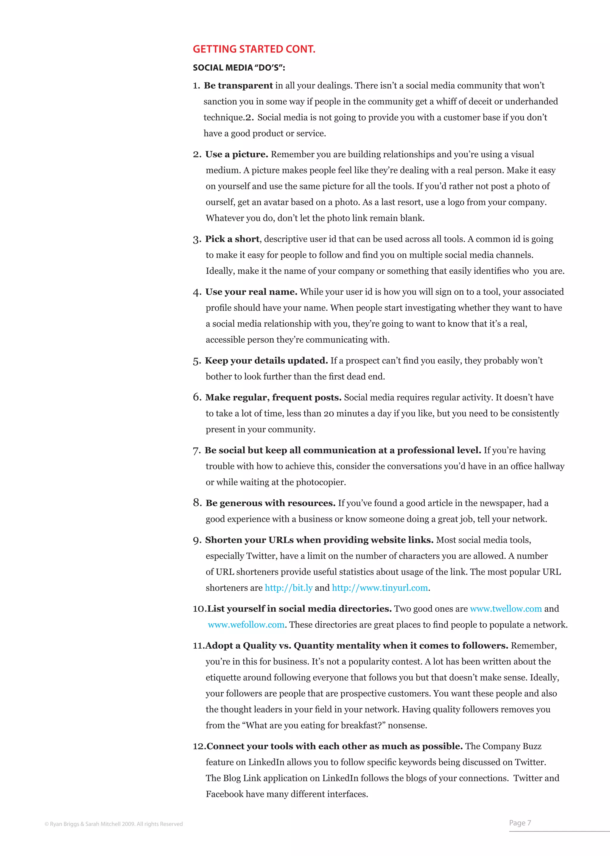 GETTING STARTED CONT.
                                                           SOCIAL MEDIA “DO’S”:

                                                           1. Be transparent in all your dealings. There isn’t a social media community that won’t
                                                             sanction you in some way if people in the community get a whiff of deceit or underhanded
                                                             technique.2. Social media is not going to provide you with a customer base if you don’t
                                                             have a good product or service.

                                                           2. Use a picture. Remember you are building relationships and you’re using a visual
                                                              medium. A picture makes people feel like they’re dealing with a real person. Make it easy
                                                              on yourself and use the same picture for all the tools. If you’d rather not post a photo of
                                                              ourself, get an avatar based on a photo. As a last resort, use a logo from your company.
                                                              Whatever you do, don’t let the photo link remain blank.

                                                           3. Pick a short, descriptive user id that can be used across all tools. A common id is going
                                                              to make it easy for people to follow and find you on multiple social media channels.
                                                              Ideally, make it the name of your company or something that easily identifies who you are.

                                                           4. Use your real name. While your user id is how you will sign on to a tool, your associated
                                                              profile should have your name. When people start investigating whether they want to have
                                                              a social media relationship with you, they’re going to want to know that it’s a real,
                                                              accessible person they’re communicating with.

                                                           5. Keep your details updated. If a prospect can’t find you easily, they probably won’t
                                                              bother to look further than the first dead end.

                                                           6. Make regular, frequent posts. Social media requires regular activity. It doesn’t have
                                                              to take a lot of time, less than 20 minutes a day if you like, but you need to be consistently
                                                              present in your community.

                                                           7. Be social but keep all communication at a professional level. If you’re having
                                                              trouble with how to achieve this, consider the conversations you’d have in an office hallway
                                                              or while waiting at the photocopier.

                                                           8. Be generous with resources. If you’ve found a good article in the newspaper, had a
                                                              good experience with a business or know someone doing a great job, tell your network.

                                                           9. Shorten your URLs when providing website links. Most social media tools,
                                                              especially Twitter, have a limit on the number of characters you are allowed. A number
                                                              of URL shorteners provide useful statistics about usage of the link. The most popular URL
                                                              shorteners are http://bit.ly and http://www.tinyurl.com.

                                                           10.List yourself in social media directories. Two good ones are www.twellow.com and
                                                              www.wefollow.com. These directories are great places to find people to populate a network.

                                                           11.Adopt a Quality vs. Quantity mentality when it comes to followers. Remember,
                                                              you’re in this for business. It’s not a popularity contest. A lot has been written about the
                                                              etiquette around following everyone that follows you but that doesn’t make sense. Ideally,
                                                              your followers are people that are prospective customers. You want these people and also
                                                              the thought leaders in your field in your network. Having quality followers removes you
                                                              from the “What are you eating for breakfast?” nonsense.

                                                           12.Connect your tools with each other as much as possible. The Company Buzz
                                                              feature on LinkedIn allows you to follow specific keywords being discussed on Twitter.
                                                              The Blog Link application on LinkedIn follows the blogs of your connections. Twitter and
                                                              Facebook have many different interfaces.


© Ryan Briggs & Sarah Mitchell 2009. All rights Reserved                                                                                      Page 7
 