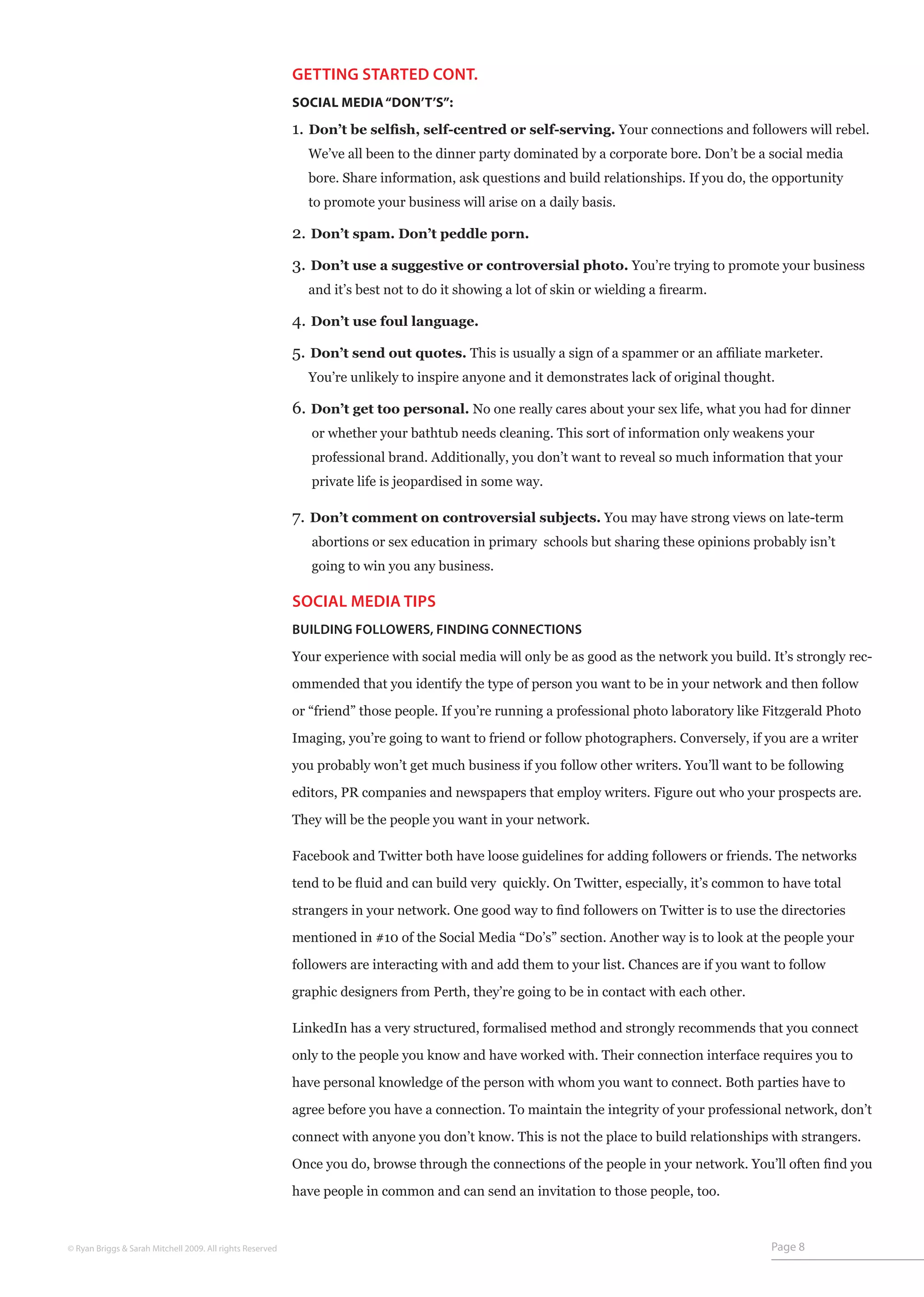 GETTING STARTED CONT.
                                                           SOCIAL MEDIA “DON’T’S”:

                                                           1. Don’t be selfish, self-centred or self-serving. Your connections and followers will rebel.
                                                             We’ve all been to the dinner party dominated by a corporate bore. Don’t be a social media
                                                             bore. Share information, ask questions and build relationships. If you do, the opportunity
                                                             to promote your business will arise on a daily basis.

                                                           2. Don’t spam. Don’t peddle porn.
                                                           3. Don’t use a suggestive or controversial photo. You’re trying to promote your business
                                                             and it’s best not to do it showing a lot of skin or wielding a firearm.

                                                           4. Don’t use foul language.
                                                           5. Don’t send out quotes. This is usually a sign of a spammer or an affiliate marketer.
                                                             You’re unlikely to inspire anyone and it demonstrates lack of original thought.

                                                           6. Don’t get too personal. No one really cares about your sex life, what you had for dinner
                                                              or whether your bathtub needs cleaning. This sort of information only weakens your
                                                              professional brand. Additionally, you don’t want to reveal so much information that your
                                                              private life is jeopardised in some way.

                                                           7. Don’t comment on controversial subjects. You may have strong views on late-term
                                                              abortions or sex education in primary schools but sharing these opinions probably isn’t
                                                              going to win you any business.

                                                           SOCIAL MEDIA TIPS
                                                           BUILDING FOLLOWERS, FINDING CONNECTIONS

                                                           Your experience with social media will only be as good as the network you build. It’s strongly rec-

                                                           ommended that you identify the type of person you want to be in your network and then follow

                                                           or “friend” those people. If you’re running a professional photo laboratory like Fitzgerald Photo

                                                           Imaging, you’re going to want to friend or follow photographers. Conversely, if you are a writer

                                                           you probably won’t get much business if you follow other writers. You’ll want to be following

                                                           editors, PR companies and newspapers that employ writers. Figure out who your prospects are.

                                                           They will be the people you want in your network.

                                                           Facebook and Twitter both have loose guidelines for adding followers or friends. The networks

                                                           tend to be fluid and can build very quickly. On Twitter, especially, it’s common to have total

                                                           strangers in your network. One good way to find followers on Twitter is to use the directories

                                                           mentioned in #10 of the Social Media “Do’s” section. Another way is to look at the people your

                                                           followers are interacting with and add them to your list. Chances are if you want to follow

                                                           graphic designers from Perth, they’re going to be in contact with each other.

                                                           LinkedIn has a very structured, formalised method and strongly recommends that you connect

                                                           only to the people you know and have worked with. Their connection interface requires you to

                                                           have personal knowledge of the person with whom you want to connect. Both parties have to

                                                           agree before you have a connection. To maintain the integrity of your professional network, don’t

                                                           connect with anyone you don’t know. This is not the place to build relationships with strangers.

                                                           Once you do, browse through the connections of the people in your network. You’ll often find you

                                                           have people in common and can send an invitation to those people, too.



© Ryan Briggs & Sarah Mitchell 2009. All rights Reserved                                                                                     Page 8
 