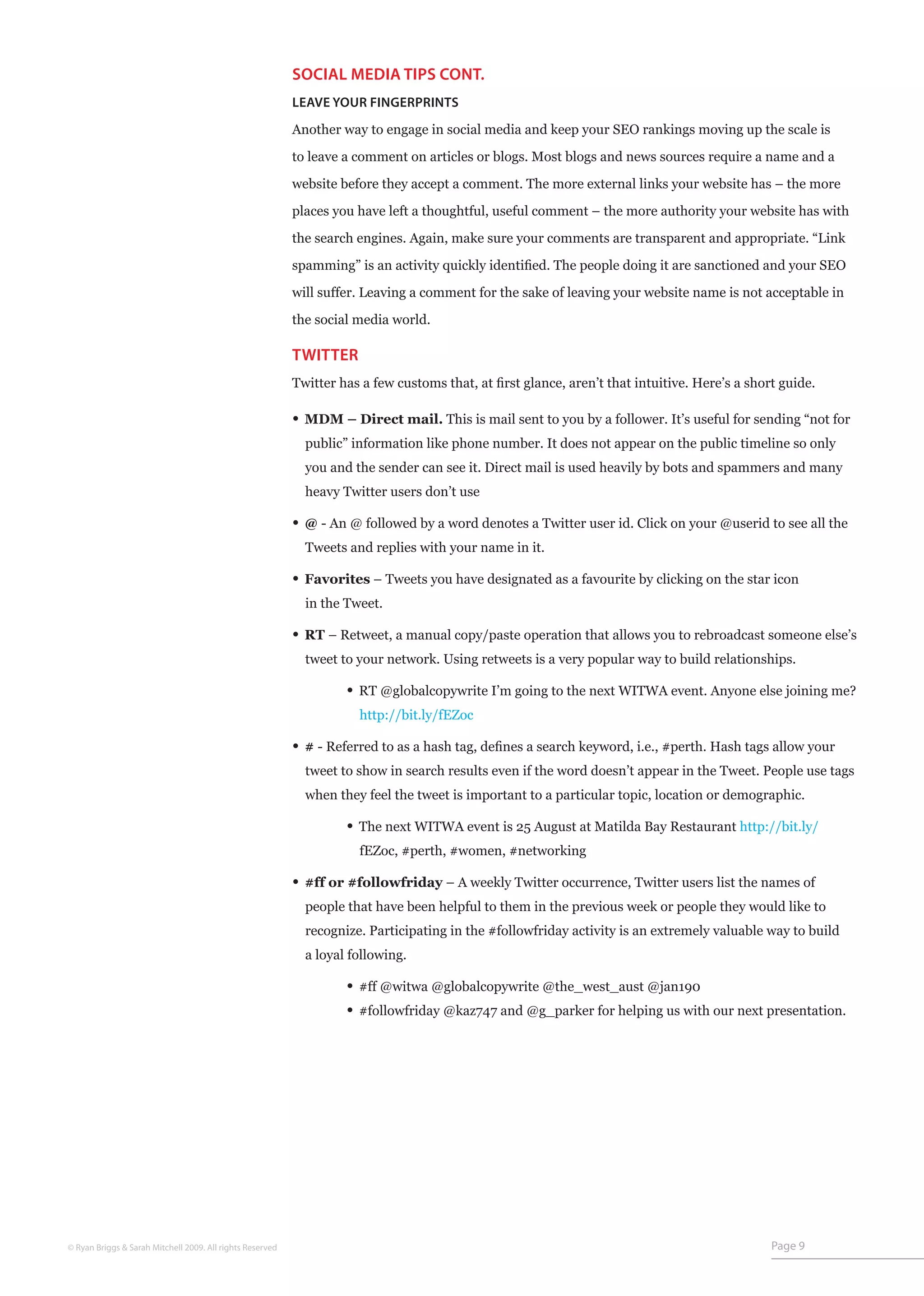 SOCIAL MEDIA TIPS CONT.
                                                           LEAVE YOUR FINGERPRINTS

                                                           Another way to engage in social media and keep your SEO rankings moving up the scale is

                                                           to leave a comment on articles or blogs. Most blogs and news sources require a name and a

                                                           website before they accept a comment. The more external links your website has – the more

                                                           places you have left a thoughtful, useful comment – the more authority your website has with

                                                           the search engines. Again, make sure your comments are transparent and appropriate. “Link

                                                           spamming” is an activity quickly identified. The people doing it are sanctioned and your SEO

                                                           will suffer. Leaving a comment for the sake of leaving your website name is not acceptable in

                                                           the social media world.

                                                           TWITTER
                                                           Twitter has a few customs that, at first glance, aren’t that intuitive. Here’s a short guide.

                                                           • MDM – Direct mail. This is mail sent to you by a follower. It’s useful for sending “not for
                                                                public” information like phone number. It does not appear on the public timeline so only
                                                                you and the sender can see it. Direct mail is used heavily by bots and spammers and many
                                                                heavy Twitter users don’t use

                                                           • @ - An @ followed by a word denotes a Twitter user id. Click on your @userid to see all the
                                                                Tweets and replies with your name in it.

                                                           • Favorites – Tweets you have designated as a favourite by clicking on the star icon
                                                                in the Tweet.

                                                           • RT – Retweet, a manual copy/paste operation that allows you to rebroadcast someone else’s
                                                                tweet to your network. Using retweets is a very popular way to build relationships.

                                                           	           • RT @globalcopywrite I’m going to the next WITWA event. Anyone else joining me?
                                                           	             http://bit.ly/fEZoc

                                                           • # - Referred to as a hash tag, defines a search keyword, i.e., #perth. Hash tags allow your
                                                                tweet to show in search results even if the word doesn’t appear in the Tweet. People use tags
                                                                when they feel the tweet is important to a particular topic, location or demographic.

                                                           	           • The next WITWA event is 25 August at Matilda Bay Restaurant http://bit.ly/
                                                               	         fEZoc, #perth, #women, #networking

                                                           • #ff or #followfriday – A weekly Twitter occurrence, Twitter users list the names of
                                                                people that have been helpful to them in the previous week or people they would like to
                                                                recognize. Participating in the #followfriday activity is an extremely valuable way to build
                                                                a loyal following.

                                                           	           • #ff @witwa @globalcopywrite @the_west_aust @jan190	
                                                           	           • #followfriday @kaz747 and @g_parker for helping us with our next presentation.




© Ryan Briggs & Sarah Mitchell 2009. All rights Reserved                                                                                        Page 9
 