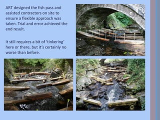 ART designed the fish pass and
assisted contractors on site to
ensure a flexible approach was
taken. Trial and error achieved the
end result.
It still requires a bit of ‘tinkering’
here or there, but it’s certainly no
worse than before.
 