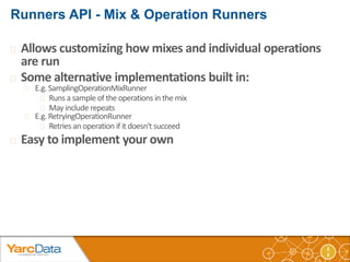 2 
2 
 Allows customizing how mixes and individual operations 
are run 
 Some alternative implementations built in: 
 E.g. SamplingOperationMixRunner 
 Runs a sample of the operations in the mix 
 May include repeats 
 E.g. RetryingOperationRunner 
 Retries an operation if it doesn't succeed 
 Easy to implement your own 
 