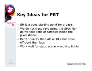 Key Ideas for PRT

    SH is a good starting point for a basis
    We do not trace rays using the GPU! Nor
     do we take tons of samples inside the
     pixel shader
    Better quality than AO or HL2 but more
     efficient than later
    Work well for static scene + moving lights
 