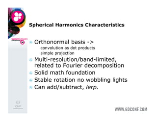 Spherical Harmonics Characteristics


  Orthonormal basis ->
     convolution as dot products
     simple projection

  Multi-resolution/band-limited,
   related to Fourier decomposition
  Solid math foundation
  Stable rotation no wobbling lights
  Can add/subtract, lerp.
 