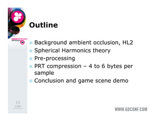 Outline

  Background  ambient occlusion, HL2
  Spherical Harmonics theory
  Pre-processing
  PRT compression – 4 to 6 bytes per
   sample
  Conclusion and game scene demo
 