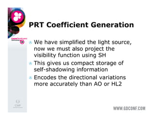 PRT Coefficient Generation

  We  have simplified the light source,
   now we must also project the
   visibility function using SH
  This gives us compact storage of
   self-shadowing information
  Encodes the directional variations
   more accurately than AO or HL2
 