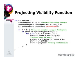 Projecting Visibility Function
for all samples {
    stratified2D( u1, u2 ); //stratified random numbers
    sampleHemisphere( shadowray, u1, u2, pdf[j] );
    H = dot(shadowray.direction, vertexnormal);

    if (H > 0) { //only use samples in upper hemisphere
        if (!occludedByGeometry(shadowray)) {
            for (int k = 0; k < bands; ++k) {
                RGBCoeff& coeff = coeffentry[k];
                //project onto SH basis
                grayness = H * shcoeffs[j*bands + k];
                grayness /= pdfs[j];
                coeff += grayness; //sum up contribution
            }
        }
    }
}
 
