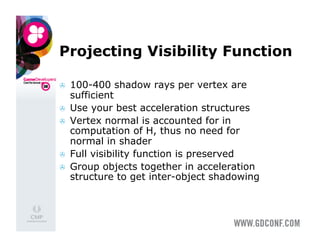 Projecting Visibility Function

    100-400 shadow rays per vertex are
     sufficient
    Use your best acceleration structures
    Vertex normal is accounted for in
     computation of H, thus no need for
     normal in shader
    Full visibility function is preserved
    Group objects together in acceleration
     structure to get inter-object shadowing
 