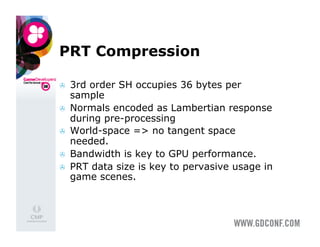 PRT Compression

    3rd order SH occupies 36 bytes per
     sample
    Normals encoded as Lambertian response
     during pre-processing
    World-space => no tangent space
     needed.
    Bandwidth is key to GPU performance.
    PRT data size is key to pervasive usage in
     game scenes.
 