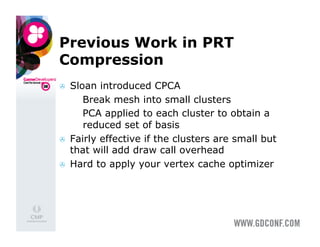 Previous Work in PRT
Compression
    Sloan introduced CPCA
        Break mesh into small clusters
        PCA applied to each cluster to obtain a
         reduced set of basis
    Fairly effective if the clusters are small but
     that will add draw call overhead
    Hard to apply your vertex cache optimizer
 