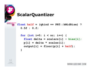 ScalarQuantizer

float half = (qkind == PRT::kMidRise) ?
  0.5f : 0.f;

  for (int i=0; i < nc; i++) {
    float delta = scalars[i] – bias[i];
    p[i] = delta * scales[i];
    output[i] = floor(p[i] + half);
  }
 