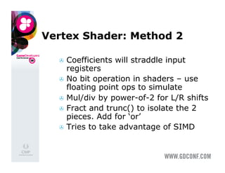 Vertex Shader: Method 2

    Coefficients   will straddle input
     registers
    No bit operation in shaders – use
     floating point ops to simulate
    Mul/div by power-of-2 for L/R shifts
    Fract and trunc() to isolate the 2
     pieces. Add for ‘or’
    Tries to take advantage of SIMD
 