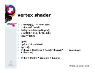 vertex shader

    // rshft(s[0], 1/4, 1/16, 1/64)
    p14 = prt0 * rshft;
    lhs3.yzw = fract(p14.yzw);
     // lshft(0, 16.*4., 4.*16., 64.);
    lhs3 *= lshft;
 
    //p[0]:
    pp0 = p14.x + bias0;
    //p[1..4]:
    p14.xyz = (lhs3.xyz + floor(p14.yzw)) *   scales.xyz
     + bias.xyz;

    p14.w = lhs3.w * scales.w + bias.w;
 