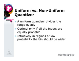 Uniform vs. Non-Uniform
Quantizer
  A uniform quantizer divides the
   range evenly
  Optimal only if all the inputs are
   equally probable
  Intuitively in regions of low
   probability the bin should be wider
 