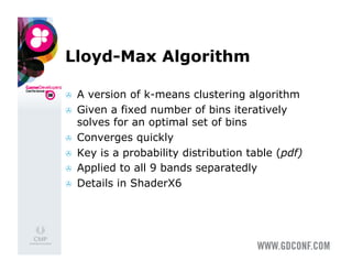 Lloyd-Max Algorithm

    A version of k-means clustering algorithm
    Given a fixed number of bins iteratively
     solves for an optimal set of bins
    Converges quickly
    Key is a probability distribution table (pdf)
    Applied to all 9 bands separatedly
    Details in ShaderX6
 