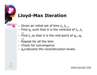 Lloyd-Max Iteration

    Given an initial set of bins tk..tk+1
    Find qk such that it is the centroid of tk..tk
     +1
    Find tk so that it is the mid-point of qk..qk
     +1
    Repeat for all the bins
    Check for convergence
    qks become the reconstruction levels.
 