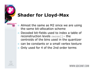 Shader for Lloyd-Max

    Almost the same as M2 since we are using
     the same bit-allocation scheme
    Decoded bit-fields used to index a table of
     reconstruction levels recon[]- the
     centroids of the bins used in the quantizer
    can be constants or a small vertex texture
    Only used for 4 of the 2nd order terms
 