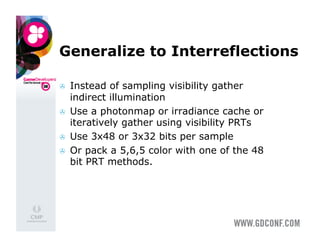 Generalize to Interreflections

    Instead of sampling visibility gather
     indirect illumination
    Use a photonmap or irradiance cache or
     iteratively gather using visibility PRTs
    Use 3x48 or 3x32 bits per sample
    Or pack a 5,6,5 color with one of the 48
     bit PRT methods.
 
