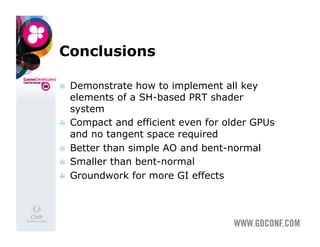 Conclusions

    Demonstrate how to implement all key
     elements of a SH-based PRT shader
     system
    Compact and efficient even for older GPUs
     and no tangent space required
    Better than simple AO and bent-normal
    Smaller than bent-normal
    Groundwork for more GI effects
 
