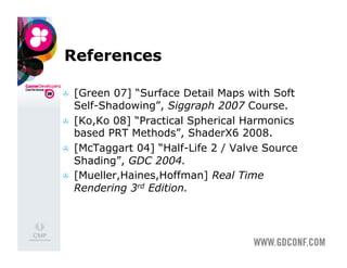 References

    [Green 07] “Surface Detail Maps with Soft
     Self-Shadowing”, Siggraph 2007 Course.
    [Ko,Ko 08] “Practical Spherical Harmonics
     based PRT Methods”, ShaderX6 2008.
    [McTaggart 04] “Half-Life 2 / Valve Source
     Shading”, GDC 2004.
    [Mueller,Haines,Hoffman] Real Time
     Rendering 3rd Edition.
 